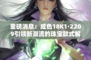 重磅消息：成色18K1·2209引领新潮流的珠宝款式解析