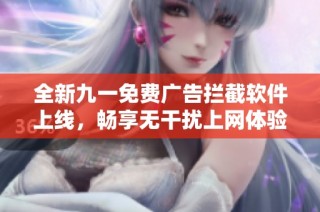 全新九一免费广告拦截软件上线，畅享无干扰上网体验！