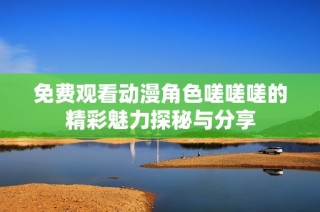 免费观看动漫角色嗟嗟嗟的精彩魅力探秘与分享