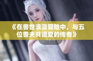 《在兽世浪漫冒险中，与五位兽夫共谱爱的传奇》