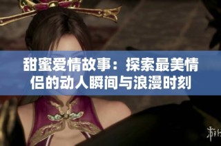 甜蜜爱情故事：探索最美情侣的动人瞬间与浪漫时刻