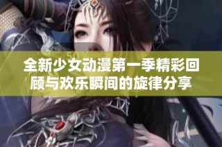 全新少女动漫第一季精彩回顾与欢乐瞬间的旋律分享