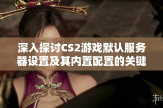 深入探讨CS2游戏默认服务器设置及其内置配置的关键要素分析