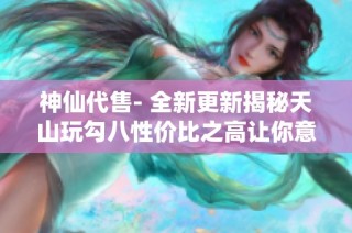 神仙代售- 全新更新揭秘天山玩勾八性价比之高让你意想不到