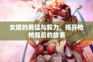 女婿的勇猛与毅力，揭开枪枪背后的故事