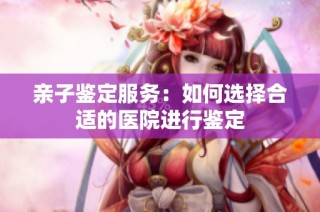 亲子鉴定服务：如何选择合适的医院进行鉴定