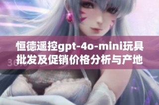 恒德遥控gpt-4o-mini玩具批发及促销价格分析与产地揭秘