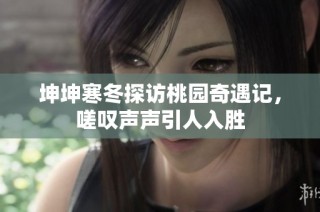 坤坤寒冬探访桃园奇遇记，嗟叹声声引人入胜