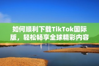 如何顺利下载TikTok国际版，轻松畅享全球精彩内容