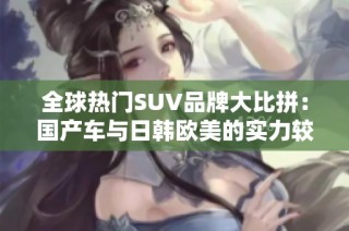 全球热门SUV品牌大比拼：国产车与日韩欧美的实力较量