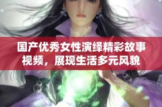 国产优秀女性演绎精彩故事视频，展现生活多元风貌