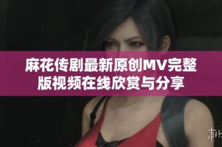 麻花传剧最新原创MV完整版视频在线欣赏与分享