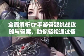 全面解析CF手游答题挑战攻略与答案，助你轻松通过各项考验和获取奖励