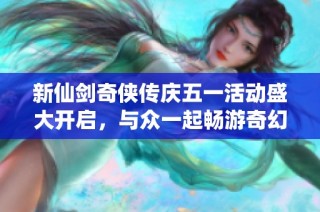 新仙剑奇侠传庆五一活动盛大开启，与众一起畅游奇幻世界共享节日盛宴