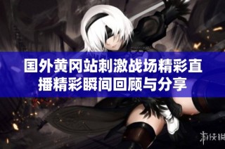 国外黄冈站刺激战场精彩直播精彩瞬间回顾与分享
