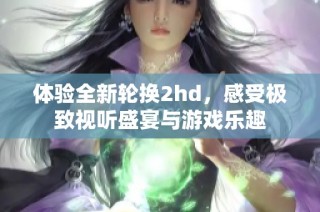 体验全新轮换2hd，感受极致视听盛宴与游戏乐趣