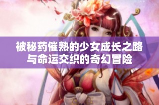 被秘药催熟的少女成长之路与命运交织的奇幻冒险