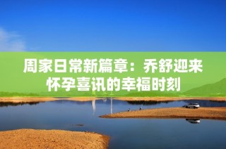 周家日常新篇章：乔舒迎来怀孕喜讯的幸福时刻