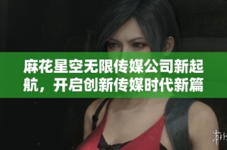 麻花星空无限传媒公司新起航，开启创新传媒时代新篇章