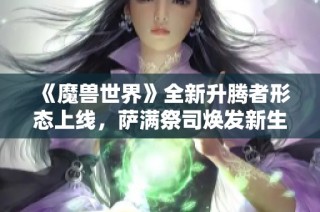 《魔兽世界》全新升腾者形态上线，萨满祭司焕发新生力量