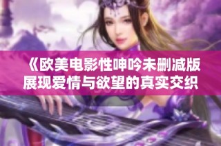 《欧美电影性呻吟未删减版展现爱情与欲望的真实交织》