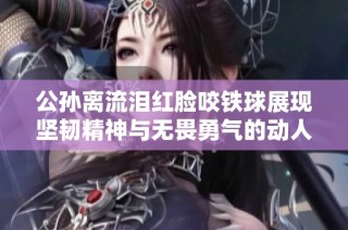 公孙离流泪红脸咬铁球展现坚韧精神与无畏勇气的动人瞬间