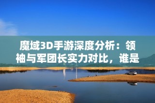 魔域3D手游深度分析：领袖与军团长实力对比，谁是真正的强者？