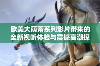 欧美大荫蒂系列影片带来的全新视听体验与震撼高潮探讨