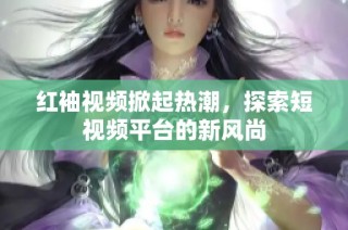 红袖视频掀起热潮，探索短视频平台的新风尚