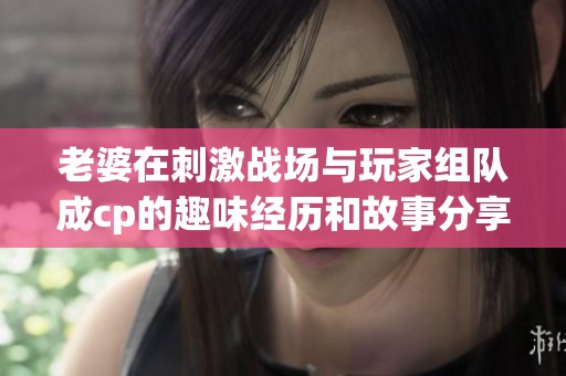 老婆在刺激战场与玩家组队成cp的趣味经历和故事分享