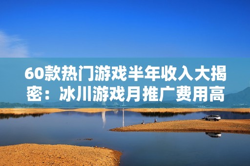 60款热门游戏半年收入大揭密：冰川游戏月推广费用高达7900万