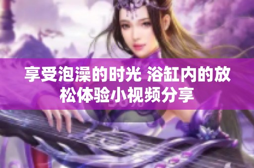 享受泡澡的时光 浴缸内的放松体验小视频分享