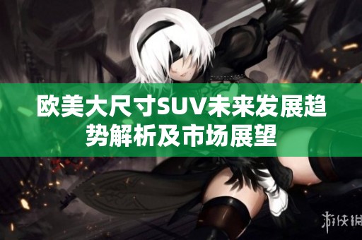 欧美大尺寸SUV未来发展趋势解析及市场展望