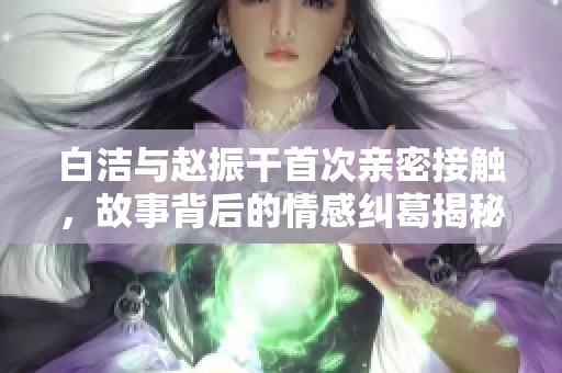 白洁与赵振干首次亲密接触，故事背后的情感纠葛揭秘