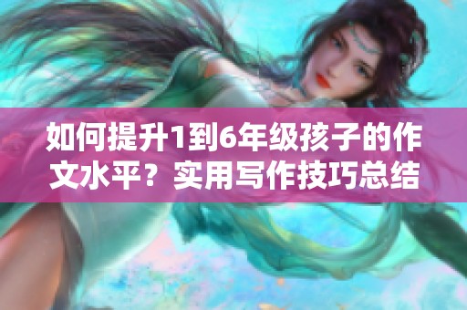 如何提升1到6年级孩子的作文水平？实用写作技巧总结