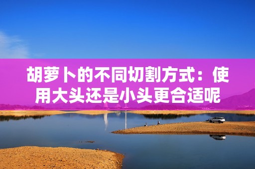 胡萝卜的不同切割方式：使用大头还是小头更合适呢