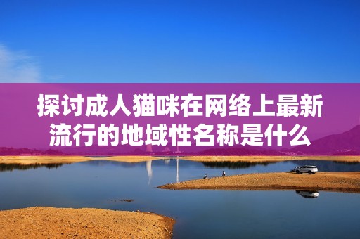 探讨成人猫咪在网络上最新流行的地域性名称是什么