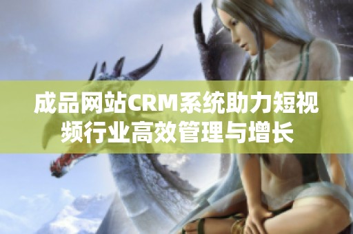 成品网站CRM系统助力短视频行业高效管理与增长