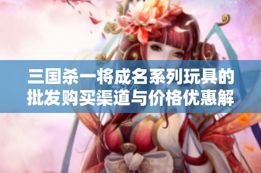三国杀一将成名系列玩具的批发购买渠道与价格优惠解析