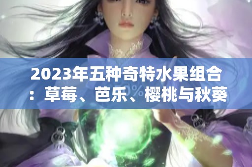 2023年五种奇特水果组合：草莓、芭乐、樱桃与秋葵的绝妙搭配