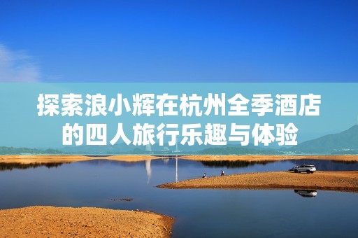 探索浪小辉在杭州全季酒店的四人旅行乐趣与体验