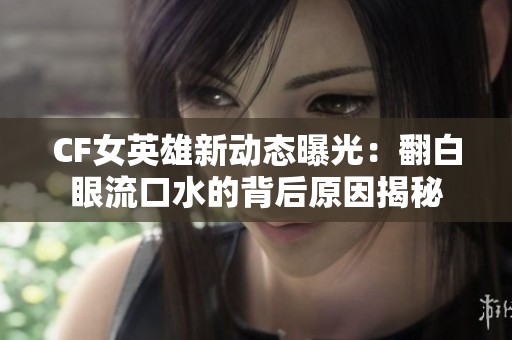 CF女英雄新动态曝光：翻白眼流口水的背后原因揭秘