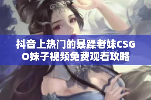 抖音上热门的暴躁老妹CSGO妹子视频免费观看攻略