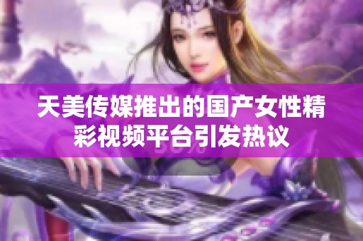 天美传媒推出的国产女性精彩视频平台引发热议