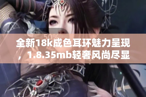 全新18k成色耳环魅力呈现，1.8.35mb轻奢风尚尽显