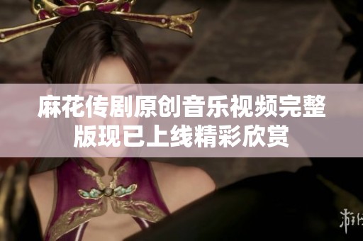 麻花传剧原创音乐视频完整版现已上线精彩欣赏