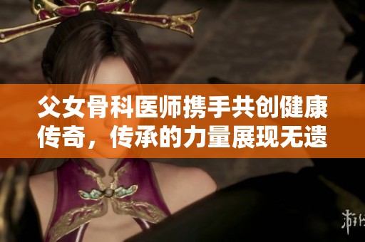 父女骨科医师携手共创健康传奇，传承的力量展现无遗