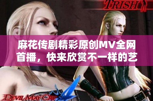 麻花传剧精彩原创MV全网首播，快来欣赏不一样的艺术风采！