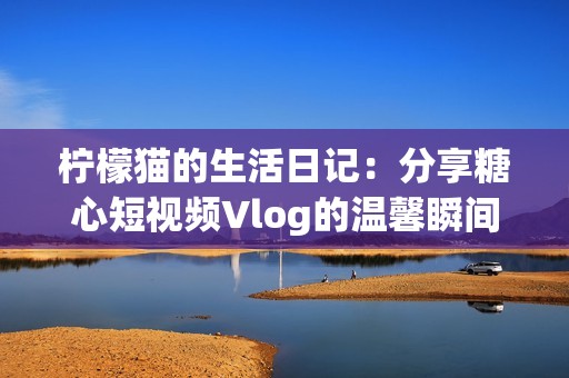 柠檬猫的生活日记：分享糖心短视频Vlog的温馨瞬间