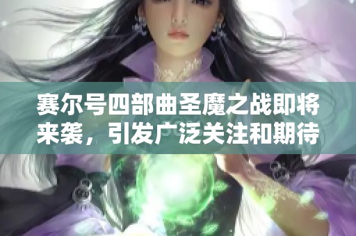 赛尔号四部曲圣魔之战即将来袭，引发广泛关注和期待